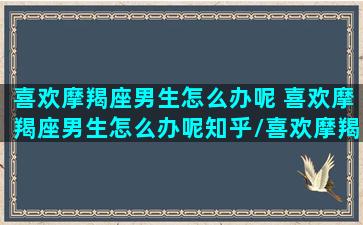 喜欢摩羯座男生怎么办呢 喜欢摩羯座男生怎么办呢知乎/喜欢摩羯座男生怎么办呢 喜欢摩羯座男生怎么办呢知乎-我的网站